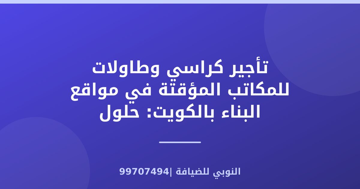 تأجير كراسي وطاولات للمكاتب المؤقتة في مواقع البناء بالكويت: حلول عملية